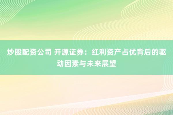 炒股配资公司 开源证券：红利资产占优背后的驱动因素与未来展望