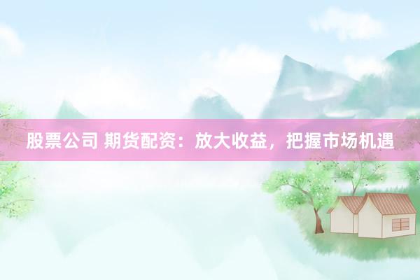 股票公司 期货配资：放大收益，把握市场机遇
