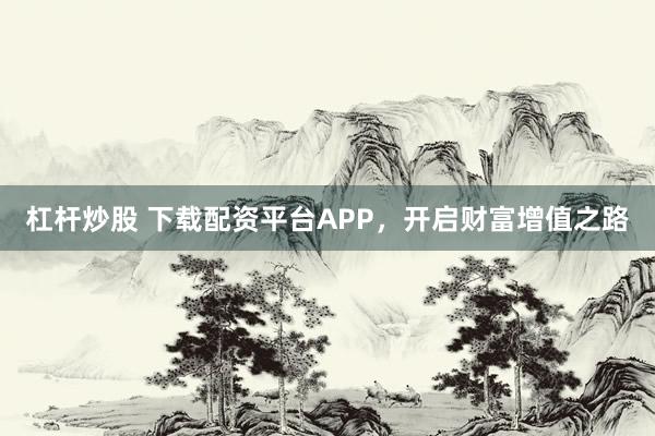 杠杆炒股 下载配资平台APP，开启财富增值之路