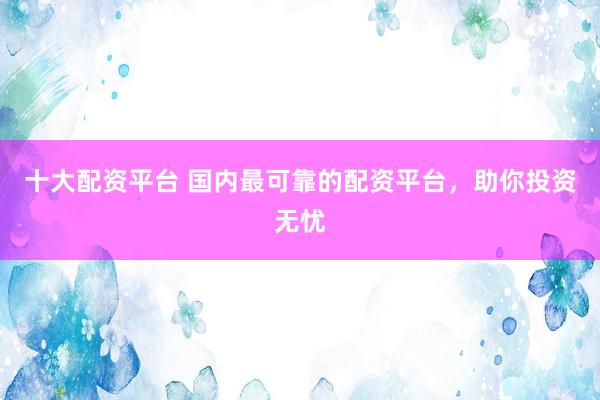 十大配资平台 国内最可靠的配资平台，助你投资无忧