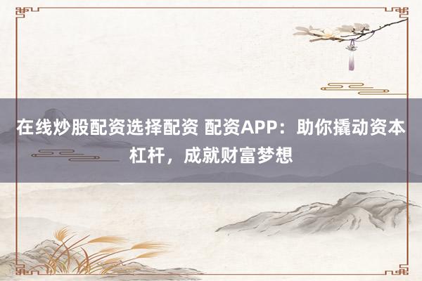 在线炒股配资选择配资 配资APP：助你撬动资本杠杆，成就财富梦想