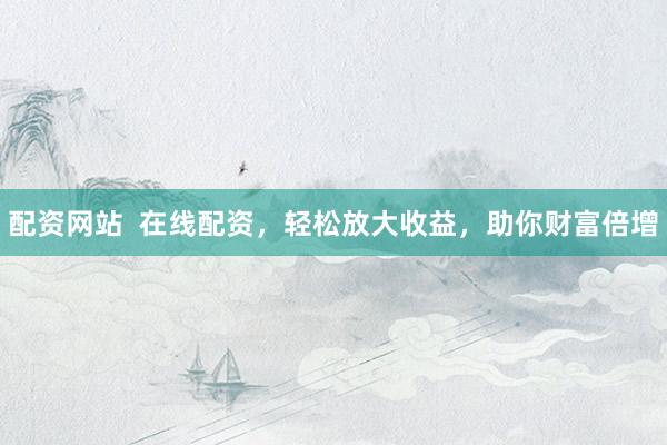 配资网站  在线配资，轻松放大收益，助你财富倍增