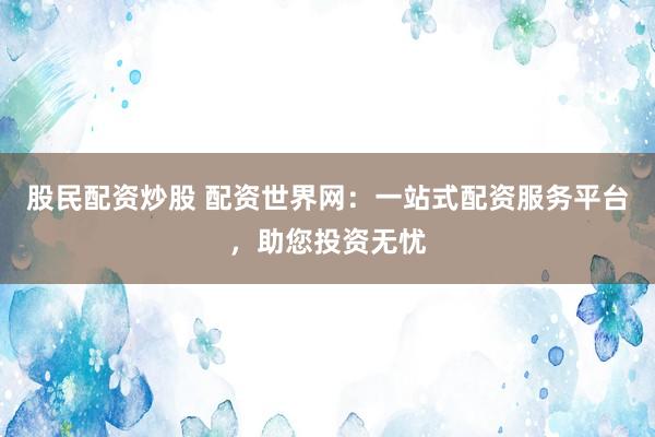 股民配资炒股 配资世界网：一站式配资服务平台，助您投资无忧