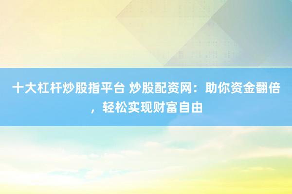 十大杠杆炒股指平台 炒股配资网：助你资金翻倍，轻松实现财富自由