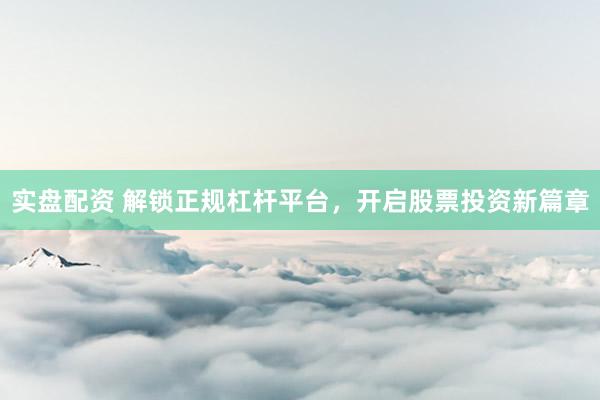 实盘配资 解锁正规杠杆平台，开启股票投资新篇章