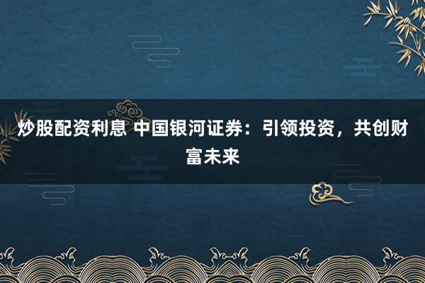炒股配资利息 中国银河证券：引领投资，共创财富未来
