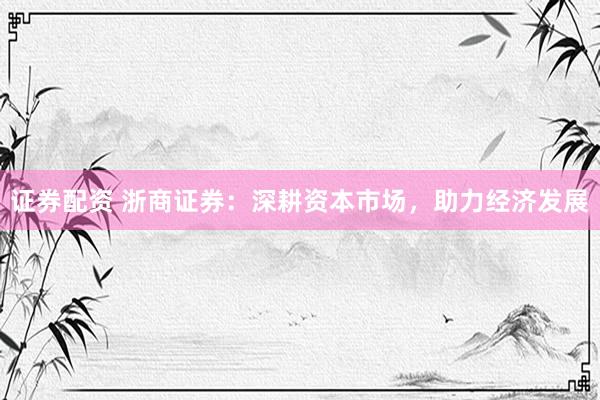 证券配资 浙商证券：深耕资本市场，助力经济发展