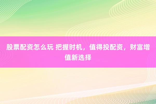股票配资怎么玩 把握时机，值得投配资，财富增值新选择
