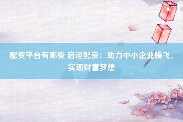 配资平台有哪些 启运配资：助力中小企业腾飞，实现财富梦想