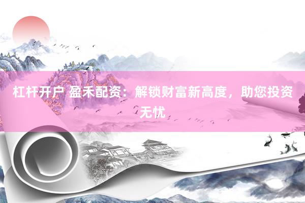 杠杆开户 盈禾配资：解锁财富新高度，助您投资无忧
