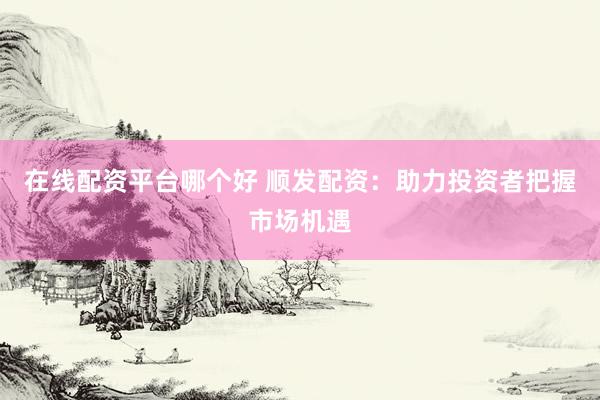 在线配资平台哪个好 顺发配资：助力投资者把握市场机遇