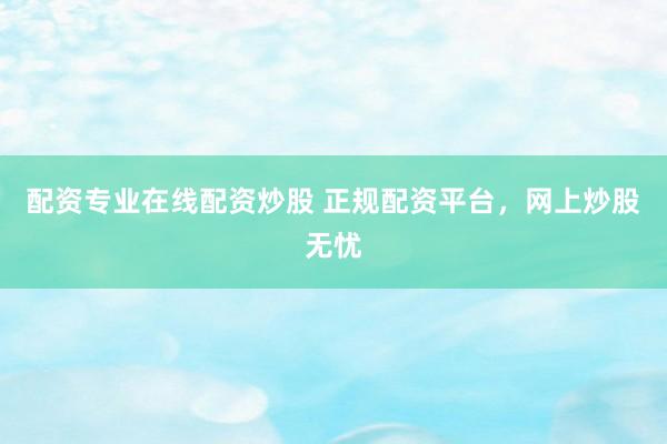配资专业在线配资炒股 正规配资平台，网上炒股无忧