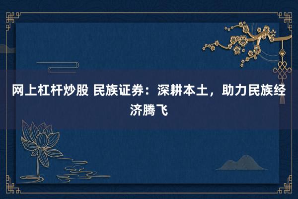 网上杠杆炒股 民族证券：深耕本土，助力民族经济腾飞