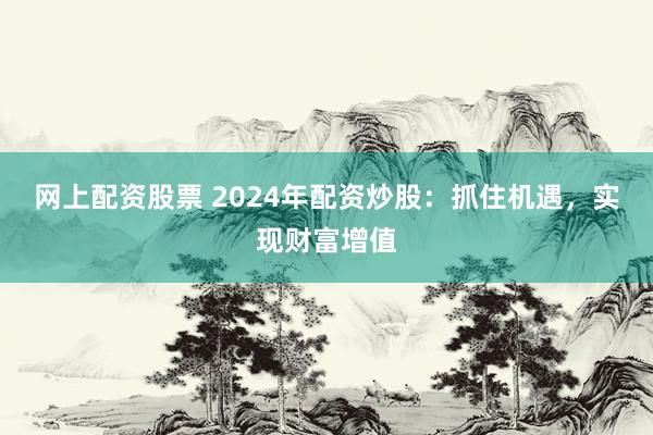 网上配资股票 2024年配资炒股：抓住机遇，实现财富增值
