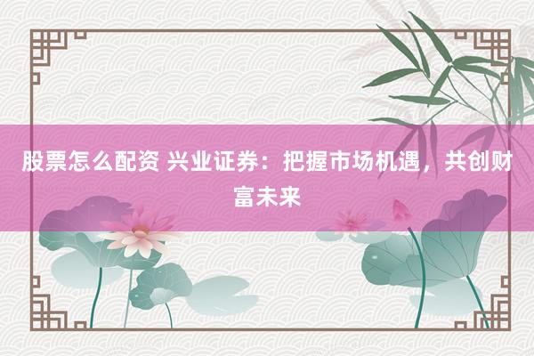 股票怎么配资 兴业证券：把握市场机遇，共创财富未来