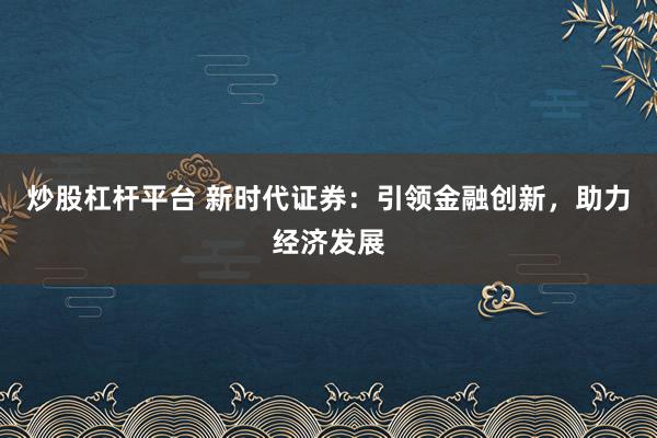 炒股杠杆平台 新时代证券：引领金融创新，助力经济发展