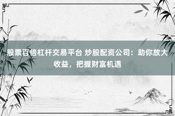 股票百倍杠杆交易平台 炒股配资公司：助你放大收益，把握财富机遇