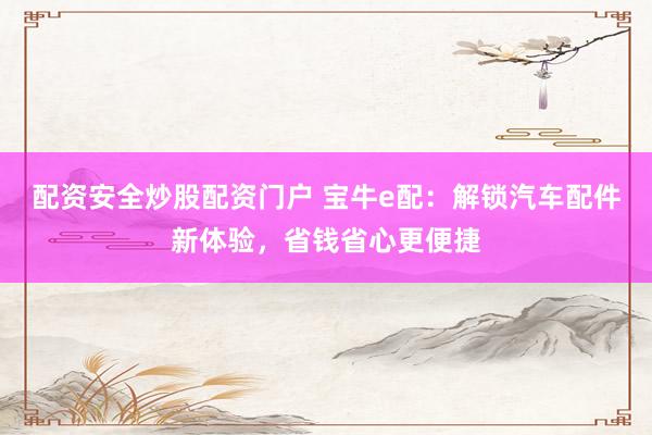 配资安全炒股配资门户 宝牛e配：解锁汽车配件新体验，省钱省心更便捷