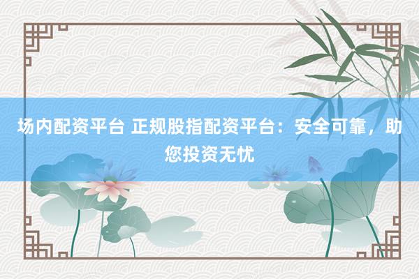 场内配资平台 正规股指配资平台：安全可靠，助您投资无忧