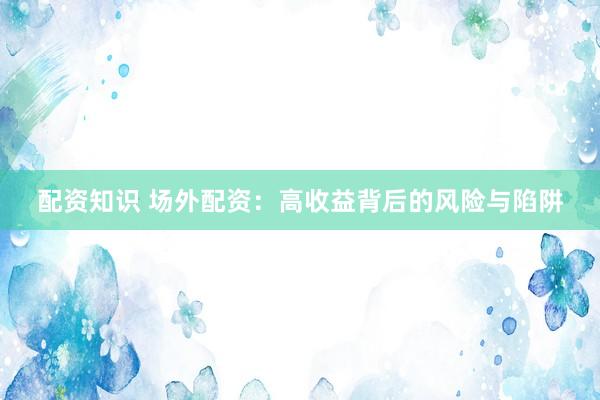 配资知识 场外配资：高收益背后的风险与陷阱