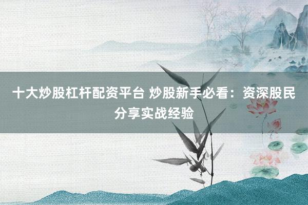 十大炒股杠杆配资平台 炒股新手必看：资深股民分享实战经验