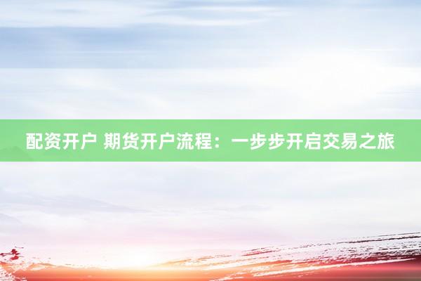 配资开户 期货开户流程：一步步开启交易之旅
