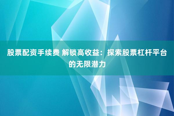 股票配资手续费 解锁高收益：探索股票杠杆平台的无限潜力