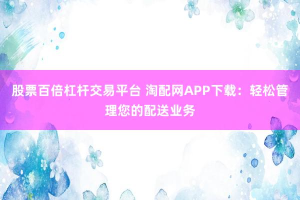 股票百倍杠杆交易平台 淘配网APP下载：轻松管理您的配送业务
