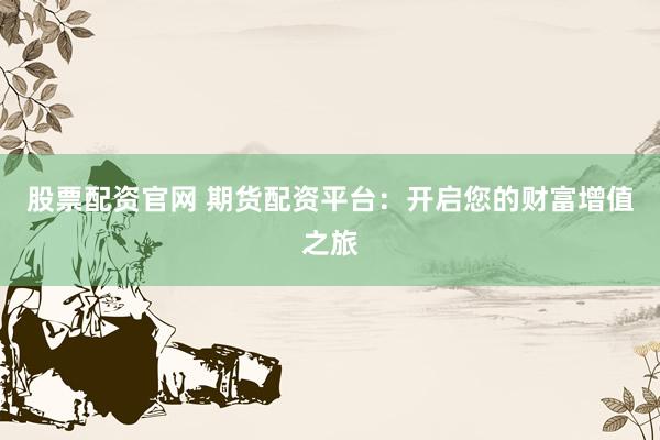 股票配资官网 期货配资平台：开启您的财富增值之旅