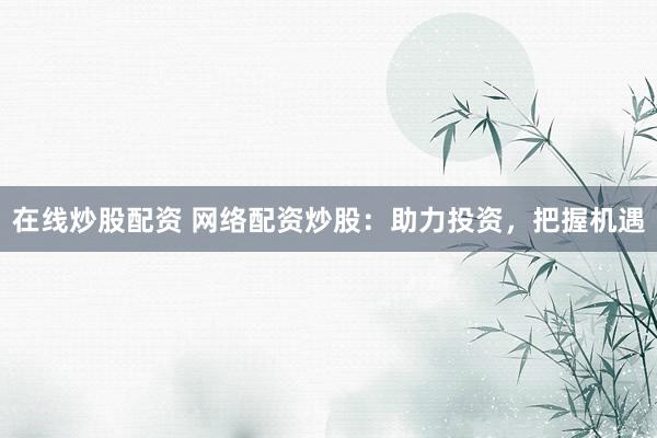 在线炒股配资 网络配资炒股：助力投资，把握机遇