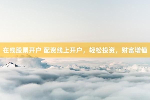 在线股票开户 配资线上开户，轻松投资，财富增值