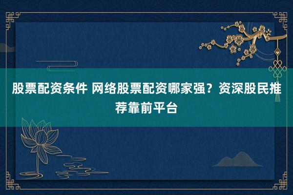 股票配资条件 网络股票配资哪家强？资深股民推荐靠前平台