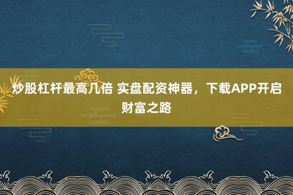 炒股杠杆最高几倍 实盘配资神器，下载APP开启财富之路