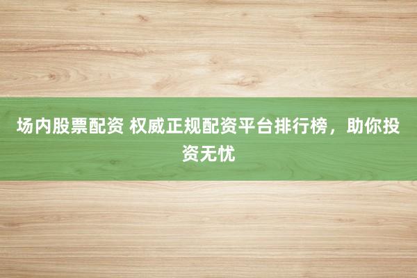场内股票配资 权威正规配资平台排行榜，助你投资无忧