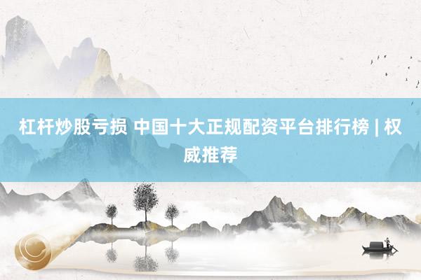 杠杆炒股亏损 中国十大正规配资平台排行榜 | 权威推荐