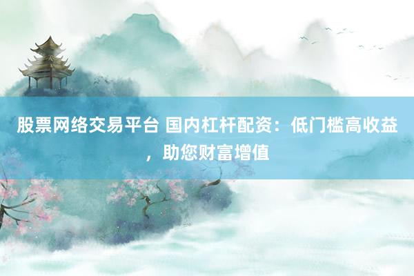 股票网络交易平台 国内杠杆配资：低门槛高收益，助您财富增值
