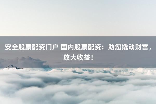 安全股票配资门户 国内股票配资：助您撬动财富，放大收益！