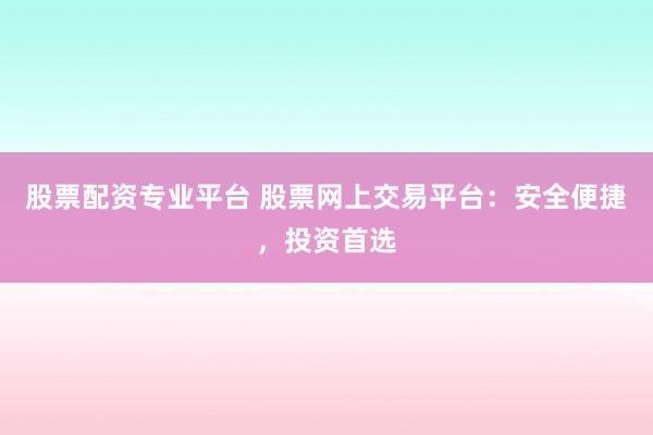 股票配资专业平台 股票网上交易平台：安全便捷，投资首选