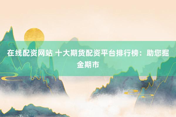 在线配资网站 十大期货配资平台排行榜：助您掘金期市