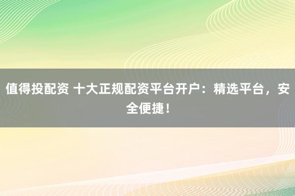 值得投配资 十大正规配资平台开户：精选平台，安全便捷！