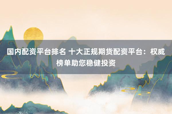 国内配资平台排名 十大正规期货配资平台：权威榜单助您稳健投资