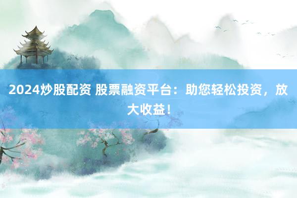 2024炒股配资 股票融资平台：助您轻松投资，放大收益！