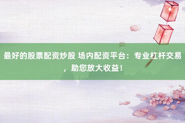 最好的股票配资炒股 场内配资平台：专业杠杆交易，助您放大收益！