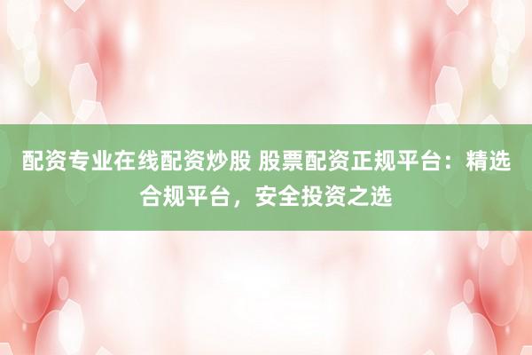 配资专业在线配资炒股 股票配资正规平台：精选合规平台，安全投资之选