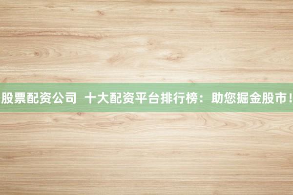股票配资公司  十大配资平台排行榜：助您掘金股市！