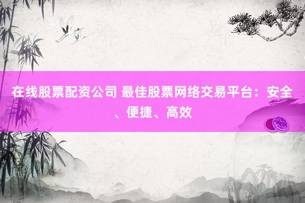 在线股票配资公司 最佳股票网络交易平台：安全、便捷、高效
