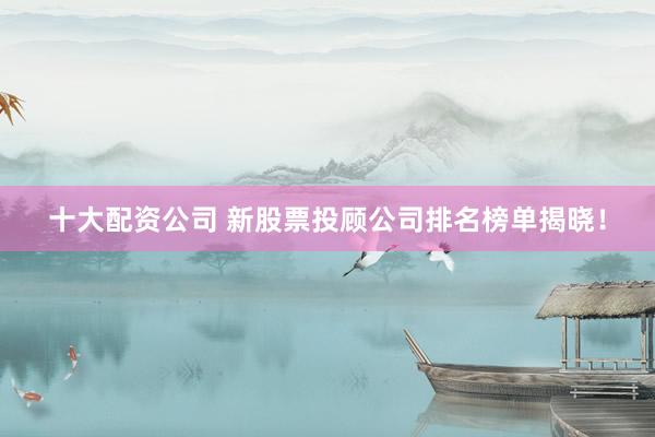 十大配资公司 新股票投顾公司排名榜单揭晓！
