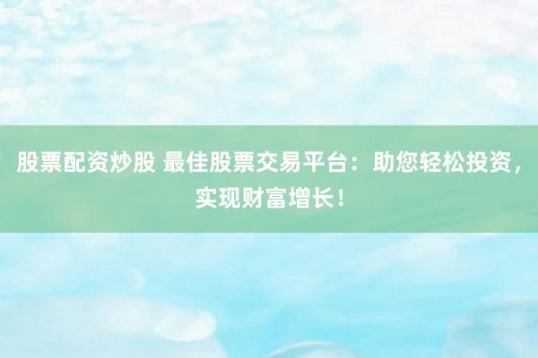 股票配资炒股 最佳股票交易平台：助您轻松投资，实现财富增长！