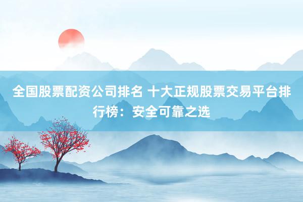 全国股票配资公司排名 十大正规股票交易平台排行榜：安全可靠之选
