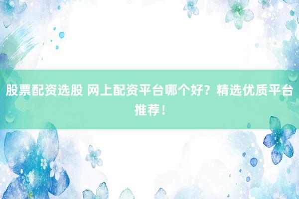 股票配资选股 网上配资平台哪个好？精选优质平台推荐！